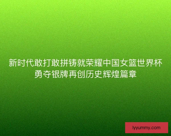 新时代敢打敢拼铸就荣耀中国女篮世界杯勇夺银牌再创历史辉煌篇章