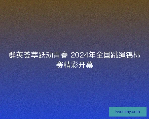 群英荟萃跃动青春 2024年全国跳绳锦标赛精彩开幕